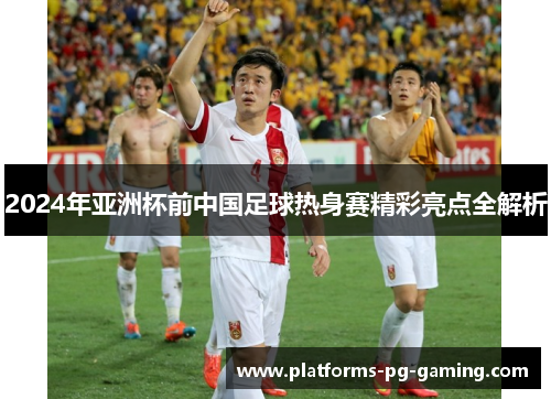 2024年亚洲杯前中国足球热身赛精彩亮点全解析