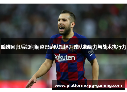 哈维回归后如何调整巴萨队规提升球队凝聚力与战术执行力