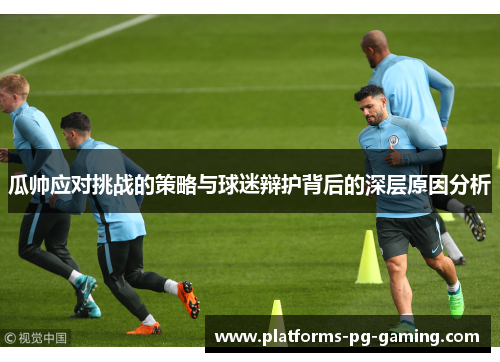 瓜帅应对挑战的策略与球迷辩护背后的深层原因分析