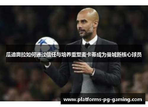 瓜迪奥拉如何通过信任与培养重塑麦卡蒂成为曼城新核心球员