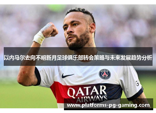 以内马尔去向不明新月足球俱乐部转会策略与未来发展趋势分析
