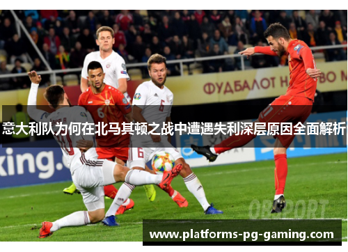 意大利队为何在北马其顿之战中遭遇失利深层原因全面解析