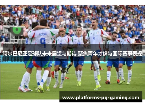 阿尔巴尼亚足球队未来展望与期待 聚焦青年才俊与国际赛事表现