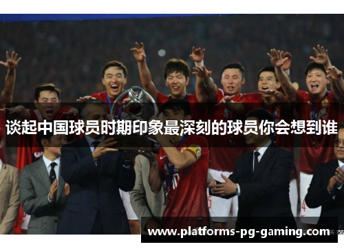 谈起中国球员时期印象最深刻的球员你会想到谁