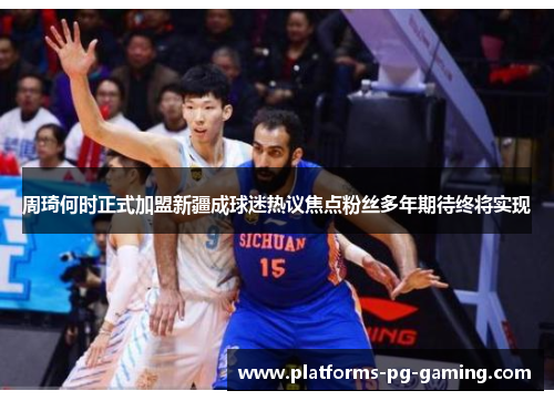 周琦何时正式加盟新疆成球迷热议焦点粉丝多年期待终将实现