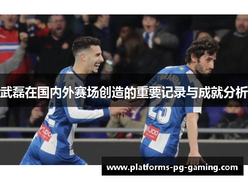 武磊在国内外赛场创造的重要记录与成就分析