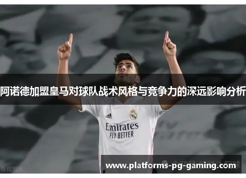 阿诺德加盟皇马对球队战术风格与竞争力的深远影响分析