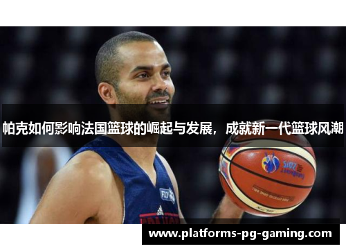 帕克如何影响法国篮球的崛起与发展，成就新一代篮球风潮