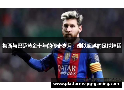 梅西与巴萨黄金十年的传奇岁月:难以超越的足球神话 梅西与巴萨黄金十年的传奇岁月:难以超越的足球神话