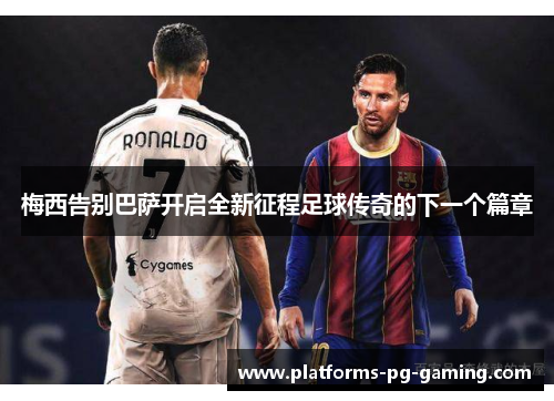 梅西告别巴萨开启全新征程足球传奇的下一个篇章 梅西告别巴萨开启全新征程足球传奇的下一个篇章