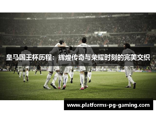 皇马国王杯历程：辉煌传奇与荣耀时刻的完美交织