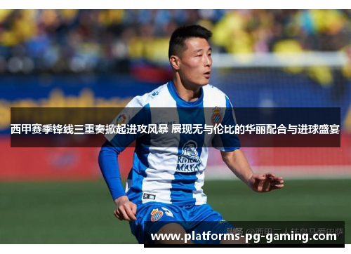 西甲赛季锋线三重奏掀起进攻风暴 展现无与伦比的华丽配合与进球盛宴