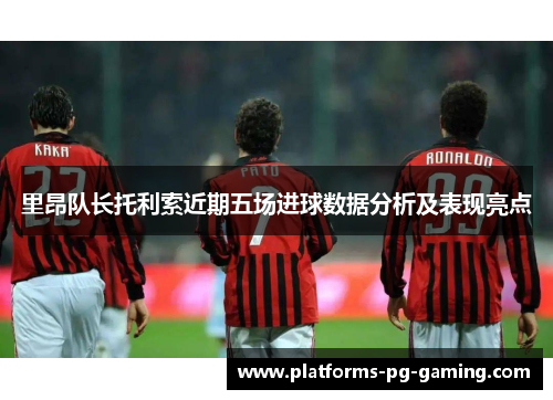 里昂队长托利索近期五场进球数据分析及表现亮点